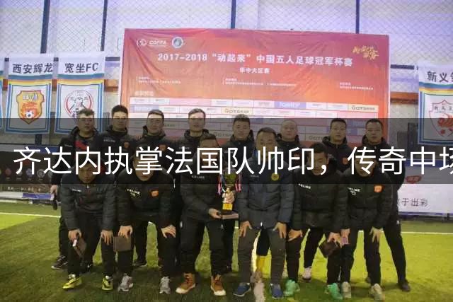 齐达内执掌法国队帅印，传奇中场开启全新执教征程